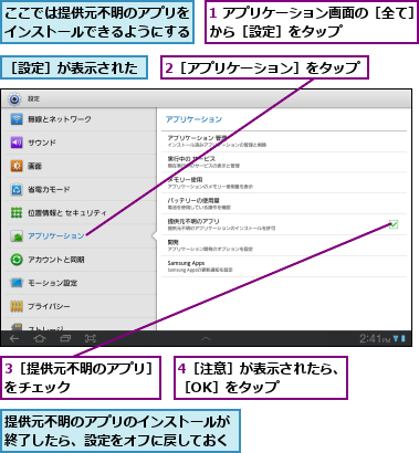 1 アプリケーション画面の［全て］から［設定］をタップ      ,2［アプリケーション］をタップ,3［提供元不明のアプリ］をチェック      ,4［注意］が表示されたら、［OK］をタップ    ,ここでは提供元不明のアプリをインストールできるようにする,提供元不明のアプリのインストールが終了したら、設定をオフに戻しておく,［設定］が表示された