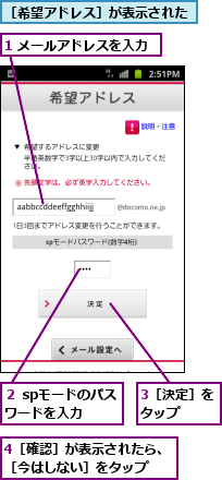 1 メールアドレスを入力,3［決定］をタップ　　,4［確認］が表示されたら、［今はしない］をタップ　　,２ spモードのパスワードを入力　　,［希望アドレス］が表示された