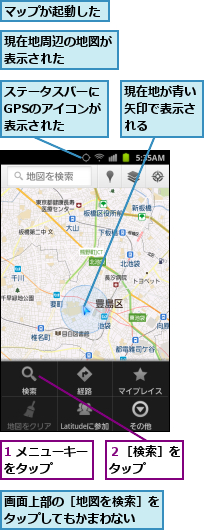 1 メニューキーをタップ　　　,ステータスバーにGPSのアイコンが表示された,マップが起動した,現在地が青い矢印で表示される,現在地周辺の地図が表示された　　　,画面上部の［地図を検索］をタップしてもかまわない　　,２［検索］をタップ　　