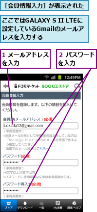 1 メールアドレスを入力　　　　　,ここではGALAXY S II LTEに設定しているGmailのメールア　　ドレスを入力する,２ パスワードを入力　　　,［会員情報入力］が表示された