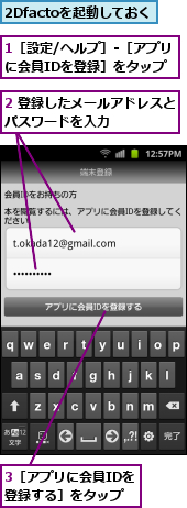 1［設定/ヘルプ］-［アプリ に会員IDを登録］をタップ　　,2 登録したメールアドレスとパスワードを入力　　　　　,2Dfactoを起動しておく,3［アプリに会員IDを登録する］をタップ