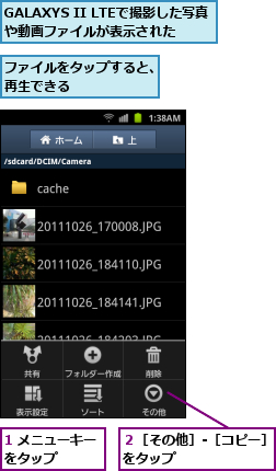 1 メニューキーをタップ    ,GALAXYS II LTEで撮影した写真や動画ファイルが表示された,ファイルをタップすると、再生できる      ,２［その他］‐［コピー］をタップ        