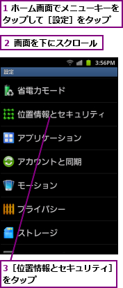1 ホーム画面でメニューキーをタップして［設定］をタップ  ,3［位置情報とセキュリティ］をタップ          ,２ 画面を下にスクロール  