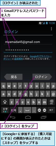 1 Gmailアドレスとパスワードを入力　　　　　　　,2［ログイン］をタップ,［Google+に参加する］［購入可能にする］の画面が表示されたときは［スキップ］をタップする,［ログイン］が表示された