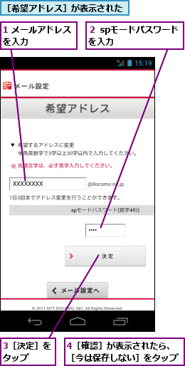 1 メールアドレスを入力　　　　　,3［決定］をタップ　　,4［確認］が表示されたら、［今は保存しない］をタップ,２ spモードパスワードを入力　　　　　　,［希望アドレス］が表示された