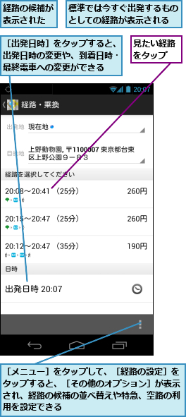 標準では今すぐ出発するものとしての経路が表示される,経路の候補が表示された,見たい経路をタップ　,［メニュー］をタップして、［経路の設定］をタップすると、［その他のオプション］が表示され、経路の候補の並べ替えや特急、空路の利用を設定できる,［出発日時］をタップすると、出発日時の変更や、到着日時・最終電車への変更ができる