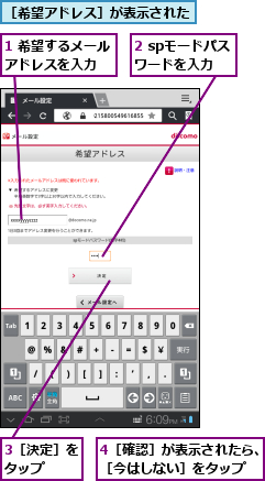 1 希望するメールアドレスを入力  ,2 spモードパスワードを入力,3［決定］をタップ  ,4［確認］が表示されたら、［今はしない］をタップ  ,［希望アドレス］が表示された