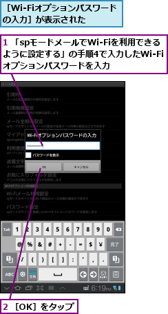 1 「spモードメールでWi-Fiを利用できるように設定する」の手順4で入力したWi-Fiオプションパスワードを入力,2 ［OK］をタップ,［Wi-Fiオプションパスワードの入力］が表示された　　