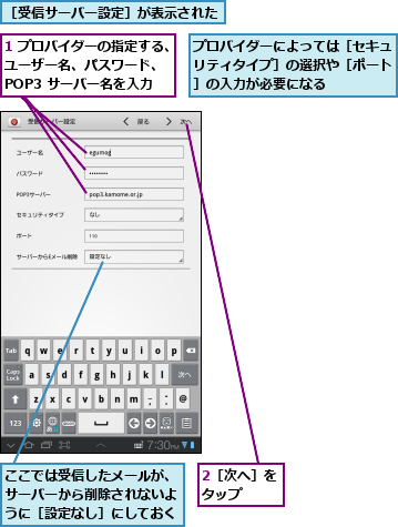 1 プロバイダーの指定する、ユーザー名、パスワード、　　POP3 サーバー名を入力,2［次へ］をタップ  ,ここでは受信したメールが、　サーバーから削除されないよ　うに［設定なし］にしておく,プロバイダーによっては［セキュリティタイプ］の選択や［ポート］の入力が必要になる,［受信サーバー設定］が表示された