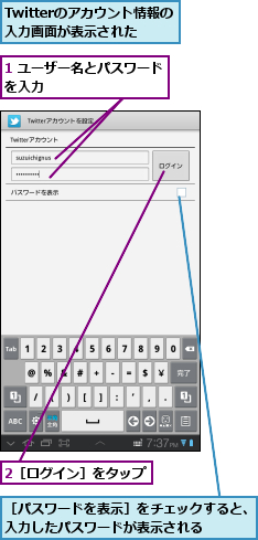 1 ユーザー名とパスワードを入力　 　　　　　　　　,2［ログイン］をタップ　　,Twitterのアカウント情報の入力画面が表示された,［パスワードを表示］をチェックすると、入力したパスワードが表示される    