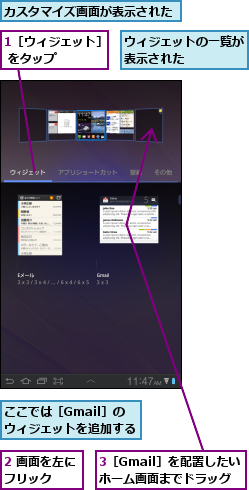 1［ウィジェット］ をタップ    ,2 画面を左にフリック  ,3［Gmail］を配置したいホーム画面までドラッグ,ここでは［Gmail］の　　　　　ウィジェットを追加する　　　　,ウィジェットの一覧が表示された    ,カスタマイズ画面が表示された