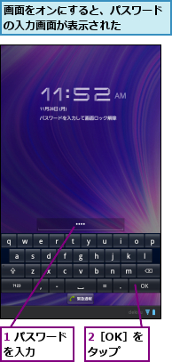 1 パスワードを入力   ,2［OK］をタップ,画面をオンにすると、パスワードの入力画面が表示された    