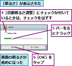 4［自動明るさ調整］にチェックが付いているときは、チェックをはずす    ,5 バーを左にドラッグ,6［OK］をタップ,画面の明るさが低めになった,［明るさ］が表示された
