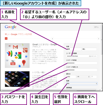 1 名前を入力 　　,2 希望するユーザー名（メールアドレスの「＠」より前の部分）を入力　　　　　　,3 パスワードを入力　　　　　,4 誕生日を入力　　　,5 性別を選択　　　,6 画面を下へスクロール　　,［新しいGoogleアカウントを作成］が表示された