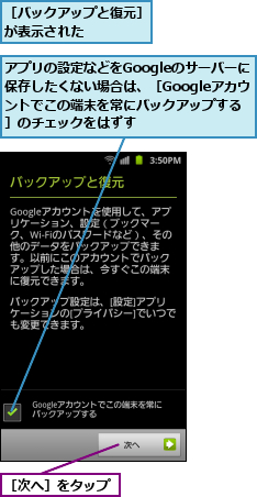 アプリの設定などをGoogleのサーバーに保存したくない場合は、［Googleアカウントでこの端末を常にバックアップする］のチェックをはずす,［バックアップと復元］が表示された　　　　,［次へ］をタップ