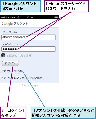1 Gmailのユーザー名とパスワードを入力,3［ログイン］をタップ  ,［Googleアカウント］が表示された,［アカウントを作成］をタップすると新規アカウントを作成で きる  