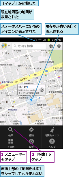 1 メニューキーをタップ　　　,ステータスバーにGPSのアイコンが表示された,現在地が青い矢印で表示される　　　,現在地周辺の地図が表示された　　　　,画面上部の［地図を検索］をタップしてもかまわない,２［検索］をタップ　　,［マップ］が起動した