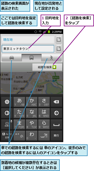 1 目的地を入力    ,ここでは目的地を指定して経路を検索する,到着地の候補が複数存在するときは［選択してください］が表示される,現在地が出発地として設定される,経路の検索画面が表示された  ,車での経路を検索するには 車のアイコン、徒歩のみでの経路を検索するには人のアイコンをタップする  ,２［経路を検索］をタップ    
