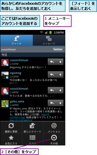 1 メニューキーをタップ    ,2［その他］をタップ  ,あらかじめFacebookのアカウントを取得し、友だちを追加しておく,ここではFacebookのアカウントを追加する,［フィード］を表示しておく