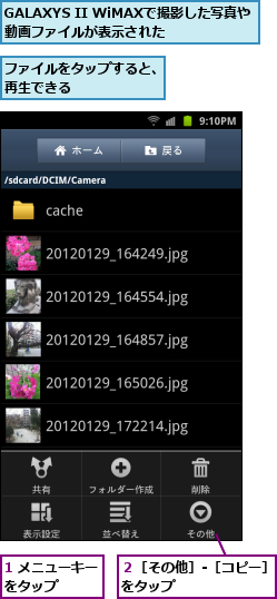 1 メニューキーをタップ　　　,GALAXYS II WiMAXで撮影した写真や動画ファイルが表示された　,ファイルをタップすると、再生できる　　　　　　,２［その他］‐［コピー］をタップ　　　　　　　　