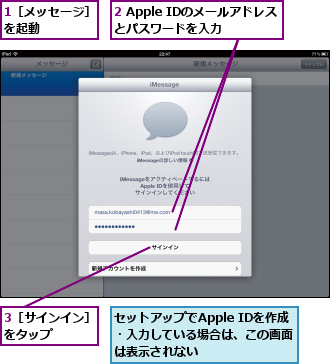 1［メッセージ］を起動　　　　,2 Apple IDのメールアドレスとパスワードを入力　　　,3［サインイン］をタップ　　　,セットアップでApple IDを作成・入力している場合は、この画面は表示されない