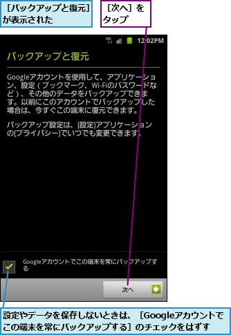 設定やデータを保存しないときは、［Googleアカウントでこの端末を常にバックアップする］のチェックをはずす,［バックアップと復元］が表示された    ,［次へ］をタップ  