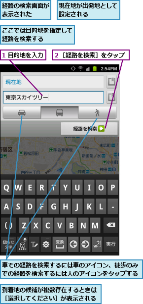1 目的地を入力,ここでは目的地を指定して経路を検索する    ,到着地の候補が複数存在するときは［選択してください］が表示される,現在地が出発地として設定される    ,経路の検索画面が表示された  ,車での経路を検索するには車のアイコン、徒歩のみでの経路を検索するには人のアイコンをタップする,２［経路を検索］をタップ