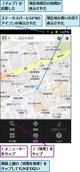 1 メニューキーをタップ    ,ステータスバーにGPSのアイコンが表示された,現在地が青い矢印で表示された    ,現在地周辺の地図が表示された    ,画面上部の［地図を検索］をタップしてもかまわない ,２［検索］をタップ  ,［マップ］が起動した  