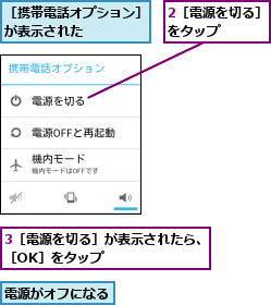 2［電源を切る］をタップ    ,3［電源を切る］が表示されたら、［OK］をタップ        ,電源がオフになる    ,［携帯電話オプション］が表示された    