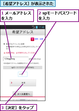 1 メールアドレスを入力　　　　　,2 spモードパスワード　を入力　　　　　　　　,3［決定］をタップ,［希望アドレス］が表示された