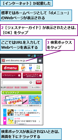 2［ジェスチャーガイド］が表示されたときは、［OK］をタップ　　　　　　　　　　　　　,3 検索ボックスをタップ　　　,ここではURLを入力してWebページを表示する,検索ボックスが表示されないときは、画面を下にドラッグする           ,標準ではホームページとして「dメニュー」のWebページが表示される　　　　　　,［インターネット］が起動した