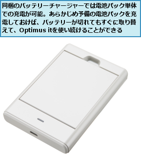 同梱のバッテリーチャージャーでは電池パック単体での充電が可能。あらかじめ予備の電池パックを充電しておけば、バッテリーが切れてもすぐに取り替えて、Optimus itを使い続けることができる