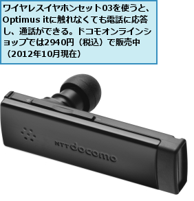 ワイヤレスイヤホンセット03を使うと、Optimus itに触れなくても電話に応答し、通話ができる。ドコモオンラインショップでは2940円（税込）で販売中 （2012年10月現在）