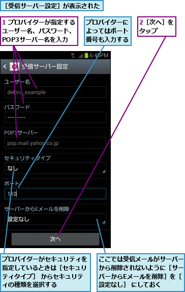 1 プロバイダーが指定する　　ユーザー名、パスワード、　　　POP3サーバー名を入力,2［次へ］をタップ  ,ここでは受信メールがサーバーから削除されないように［サーバーからEメールを削除］を［設定なし］ にしておく,プロバイダーがセキュリティを指定しているときは［セキュリティタイプ］ からセキュリティの種類を選択する,プロバイダーによってはポート番号も入力する,［受信サーバー設定］が表示された