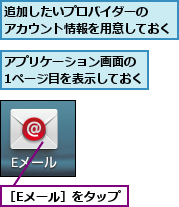アプリケーション画面の　1ページ目を表示しておく,追加したいプロバイダーの　　アカウント情報を用意しておく,［Eメール］をタップ