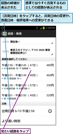 標準では今すぐ出発するものとしての経路が表示される,経路の候補が表示された,見たい経路をタップ  ,［出発日時］をタップすると、出発日時の変更や、到着日時・最終電車への変更ができる      