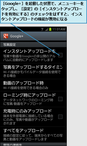 ［Google+］を起動した状態で、メニューキーをタップし、［設定］の［インスタントアップロードを有効にする］のチェックをはずすと、インスタントアップロードの機能が無効になる