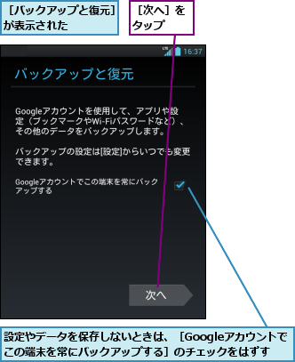 設定やデータを保存しないときは、［Googleアカウントでこの端末を常にバックアップする］のチェックをはずす,［バックアップと復元］が表示された    ,［次へ］をタップ  