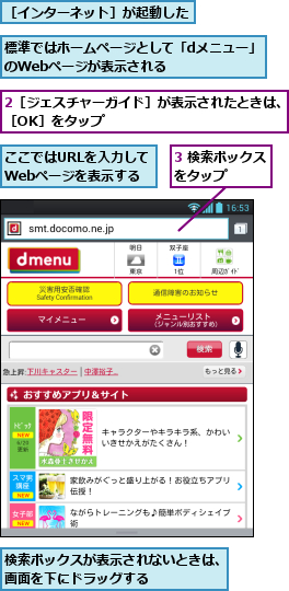 2［ジェスチャーガイド］が表示されたときは、［OK］をタップ                        ,3 検索ボックスをタップ　　　,ここではURLを入力して  Webページを表示する,検索ボックスが表示されないときは、画面を下にドラッグする　　　　　,標準ではホームページとして「dメニュー」のWebページが表示される　　　　　　,［インターネット］が起動した