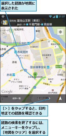 経路の検索を終了するには、メニューキーをタップし、 ［地図をクリア］を選択する,選択した経路が地図に表示された　　　　,［＞］をタップすると、目的地までの経路を確認できる