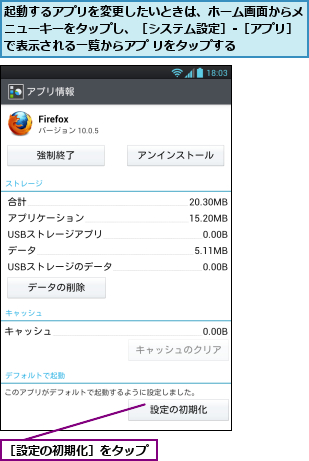 起動するアプリを変更したいときは、ホーム画面からメニューキーをタップし、［システム設定］-［アプリ］で表示される一覧からアプ リをタップする,［設定の初期化］をタップ