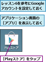 アプリケーション画面の　［アプリ］を表示しておく,レッスン6を参考にGoogleアカウントを設定しておく,［Playストア］をタップ