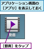 アプリケーション画面の ［アプリ］を表示しておく,［動画］をタップ