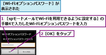 1 ［spモードメールでWi-Fiを利用できるように設定する］の手順4で入力したWi-Fiオプションパスワードを入力,2［OK］をタップ,［Wi-Fiオプションパスワード］が表示された        