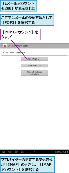 ここではメールの受信方法として「POP3」を選択する   ,プロバイダーの指定する受信方式が「IMAP」のときは、［IMAPアカウント］を選択する,［Eメールアカウントを追加］が表示された,［POP3アカウント］をタップ       