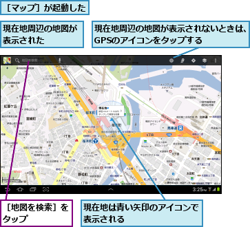現在地は青い矢印のアイコンで表示される        ,現在地周辺の地図が表示された    ,現在地周辺の地図が表示されないときは、GPSのアイコンをタップする    ,［マップ］が起動した,［地図を検索］をタップ    