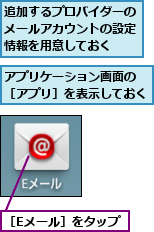 アプリケーション画面の ［アプリ］を表示しておく,追加するプロバイダーのメールアカウントの設定情報を用意しておく,［Eメール］をタップ