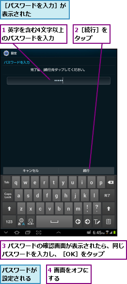 1 英字を含む4文字以上のパスワードを入力,2［続行］をタップ  ,3 パスワードの確認画面が表示されたら、同じパスワードを入力し、［OK］をタップ    ,4 画面をオフにする      ,パスワードが設定される,［パスワードを入力］が表示された      