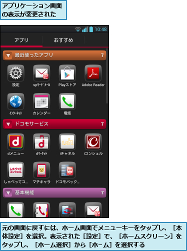 アプリケーション画面の表示が変更された,元の画面に戻すには、ホーム画面でメニューキーをタップし、［本体設定］を選択。表示された［設定］で、［ホームスクリーン］をタップし、［ホーム選択］から［ホ−ム］を選択する