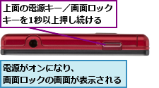 上面の電源キー／画面ロックキーを1秒以上押し続ける,電源がオンになり、       画面ロックの画面が表示される  